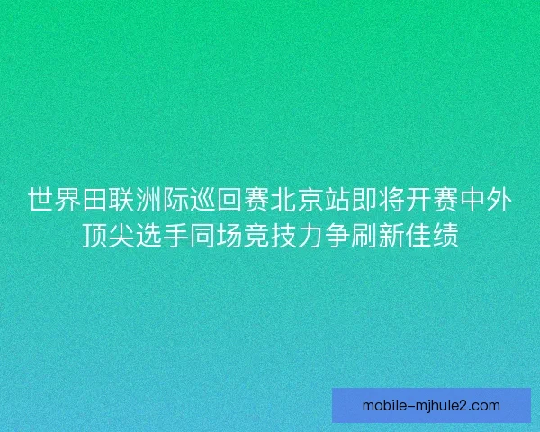 世界田联洲际巡回赛北京站即将开赛中外顶尖选手同场竞技力争刷新佳绩